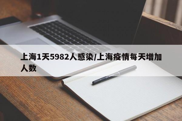 上海1天5982人感染/上海疫情每天增加人数