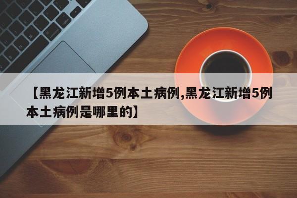 【黑龙江新增5例本土病例,黑龙江新增5例本土病例是哪里的】