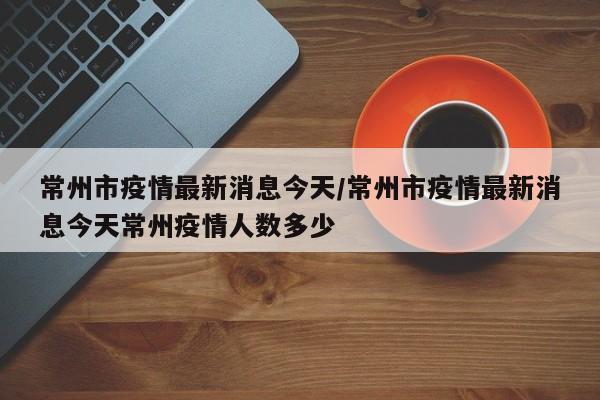 常州市疫情最新消息今天/常州市疫情最新消息今天常州疫情人数多少