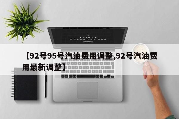 【92号95号汽油费用调整,92号汽油费用最新调整】