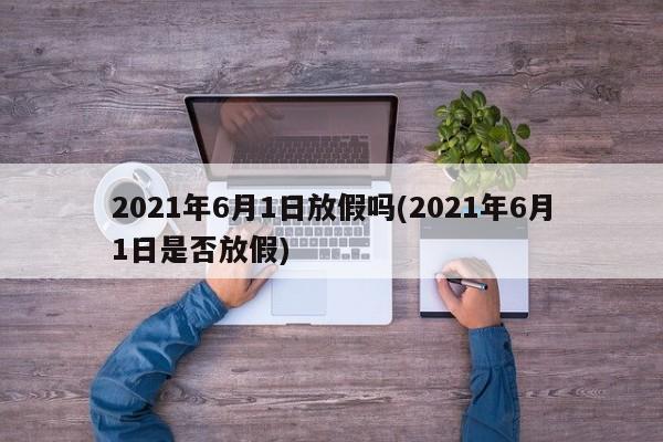 2021年6月1日放假吗(2021年6月1日是否放假)