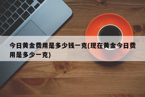 今日黄金费用是多少钱一克(现在黄金今日费用是多少一克)