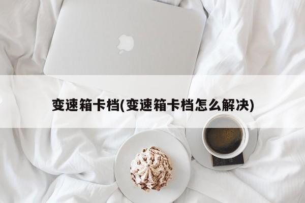 变速箱卡档(变速箱卡档怎么解决)