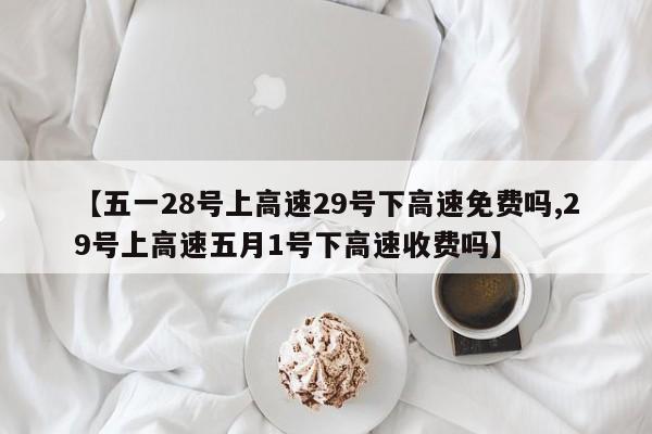 【五一28号上高速29号下高速免费吗,29号上高速五月1号下高速收费吗】
