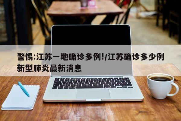 警惕:江苏一地确诊多例!/江苏确诊多少例新型肺炎最新消息