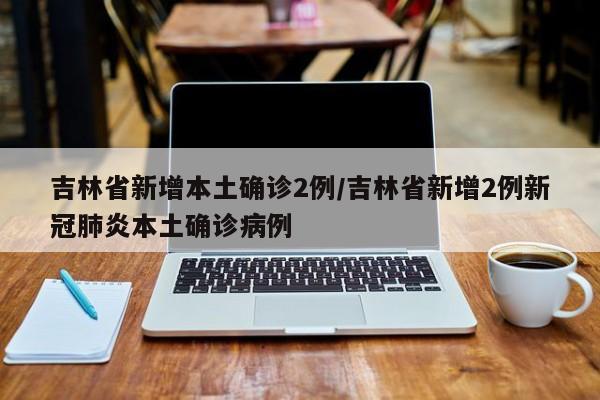 吉林省新增本土确诊2例/吉林省新增2例新冠肺炎本土确诊病例