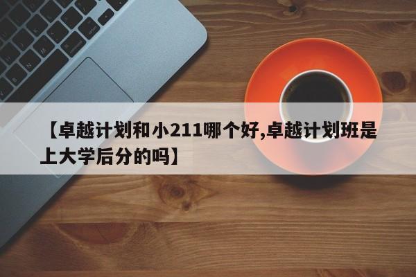 【卓越计划和小211哪个好,卓越计划班是上大学后分的吗】