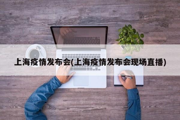 上海疫情发布会(上海疫情发布会现场直播)