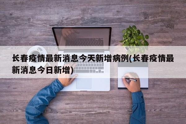 长春疫情最新消息今天新增病例(长春疫情最新消息今日新增)