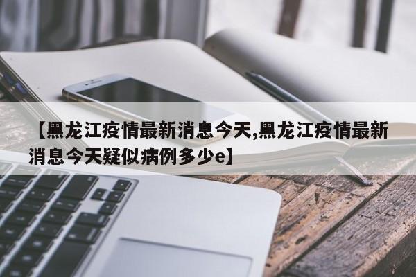 【黑龙江疫情最新消息今天,黑龙江疫情最新消息今天疑似病例多少e】