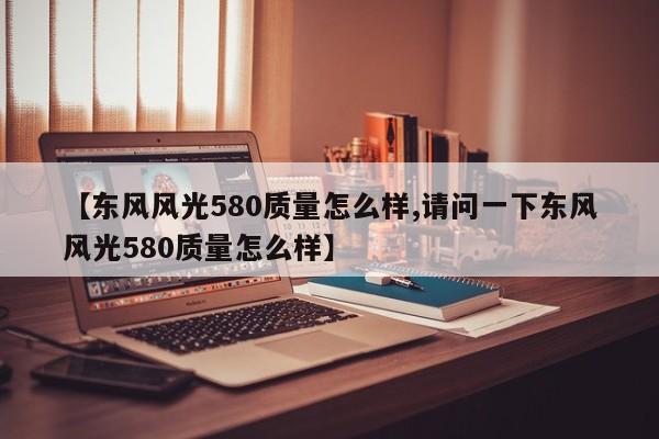 【东风风光580质量怎么样,请问一下东风风光580质量怎么样】