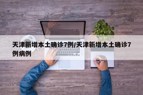 天津新增本土确诊7例/天津新增本土确诊7例病例