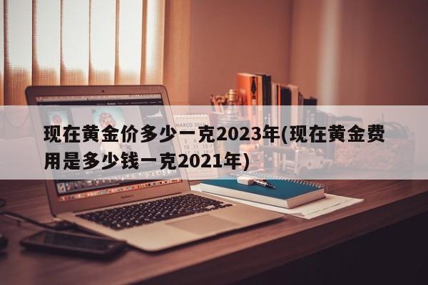 现在黄金价多少一克2023年(现在黄金费用是多少钱一克2021年)