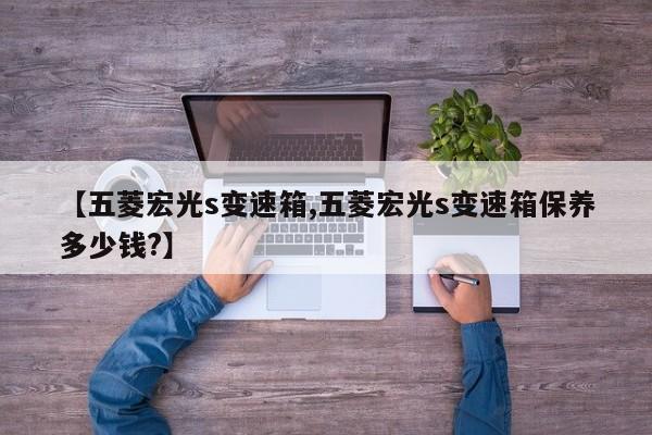 【五菱宏光s变速箱,五菱宏光s变速箱保养多少钱?】