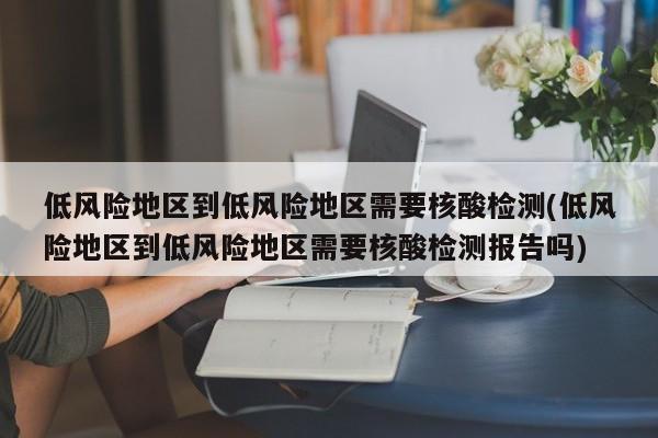 低风险地区到低风险地区需要核酸检测(低风险地区到低风险地区需要核酸检测报告吗)