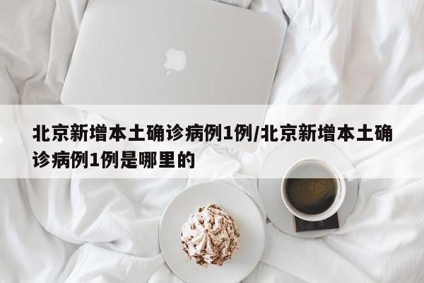 北京新增本土确诊病例1例/北京新增本土确诊病例1例是哪里的