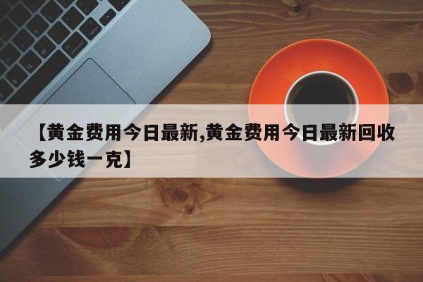 【黄金费用今日最新,黄金费用今日最新回收多少钱一克】