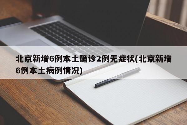 北京新增6例本土确诊2例无症状(北京新增6例本土病例情况)