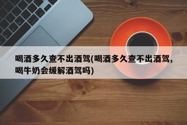 喝酒多久查不出酒驾(喝酒多久查不出酒驾,喝牛奶会缓解酒驾吗)