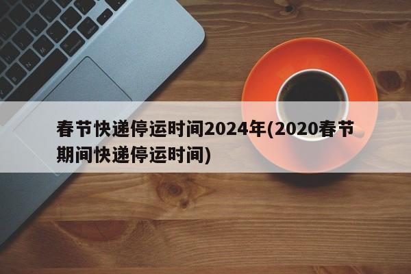 春节快递停运时间2024年(2020春节期间快递停运时间)