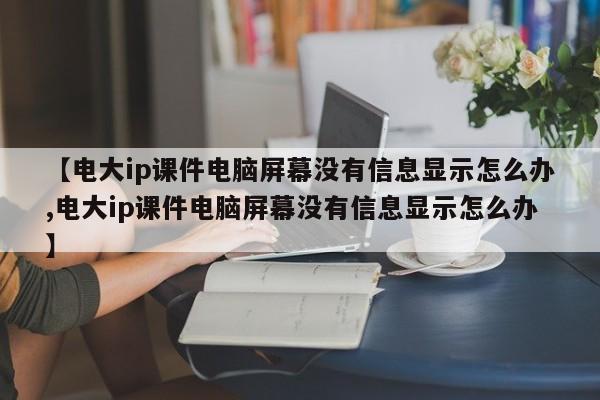 【电大ip课件电脑屏幕没有信息显示怎么办,电大ip课件电脑屏幕没有信息显示怎么办】
