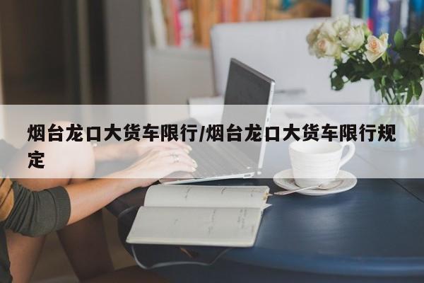 烟台龙口大货车限行/烟台龙口大货车限行规定