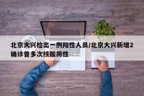 北京大兴检出一例阳性人员/北京大兴新增2确诊曾多次核酸阴性