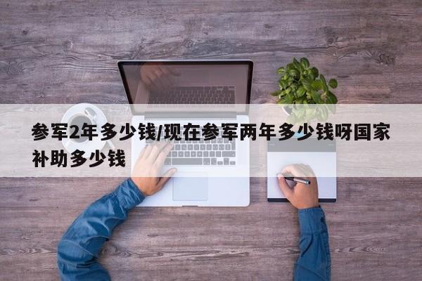 参军2年多少钱/现在参军两年多少钱呀国家补助多少钱