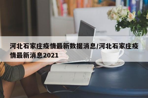 河北石家庄疫情最新数据消息/河北石家庄疫情最新消息2021