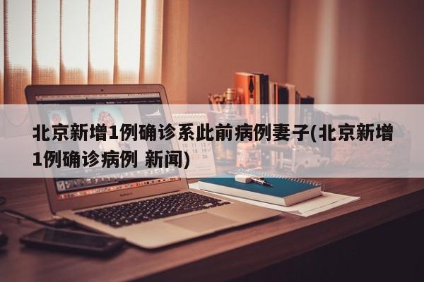 北京新增1例确诊系此前病例妻子(北京新增1例确诊病例 新闻)