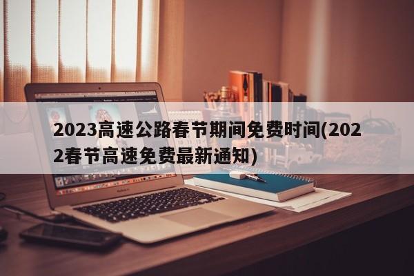 2023高速公路春节期间免费时间(2022春节高速免费最新通知)