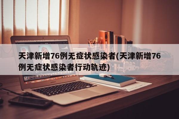 天津新增76例无症状感染者(天津新增76例无症状感染者行动轨迹)