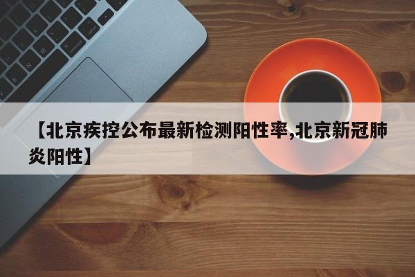 【北京疾控公布最新检测阳性率,北京新冠肺炎阳性】