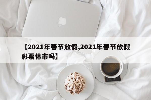 【2021年春节放假,2021年春节放假彩票休市吗】