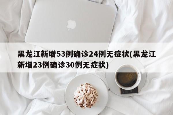 黑龙江新增53例确诊24例无症状(黑龙江新增23例确诊30例无症状)