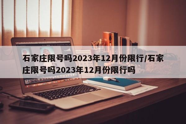石家庄限号吗2023年12月份限行/石家庄限号吗2023年12月份限行吗