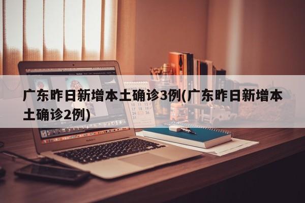 广东昨日新增本土确诊3例(广东昨日新增本土确诊2例)