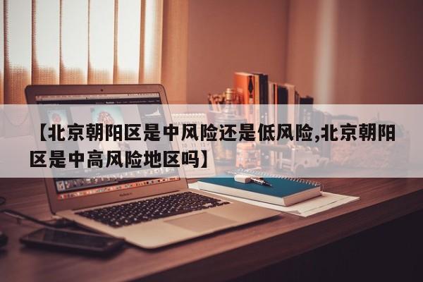 【北京朝阳区是中风险还是低风险,北京朝阳区是中高风险地区吗】