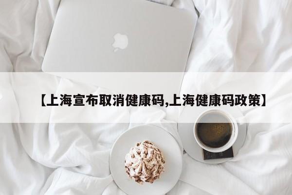 【上海宣布取消健康码,上海健康码政策】