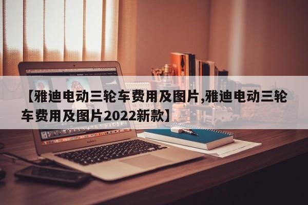【雅迪电动三轮车费用及图片,雅迪电动三轮车费用及图片2022新款】