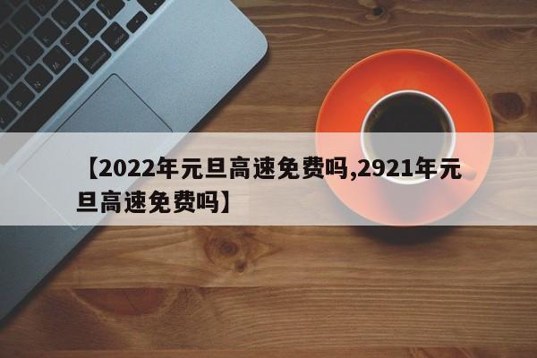 【2022年元旦高速免费吗,2921年元旦高速免费吗】