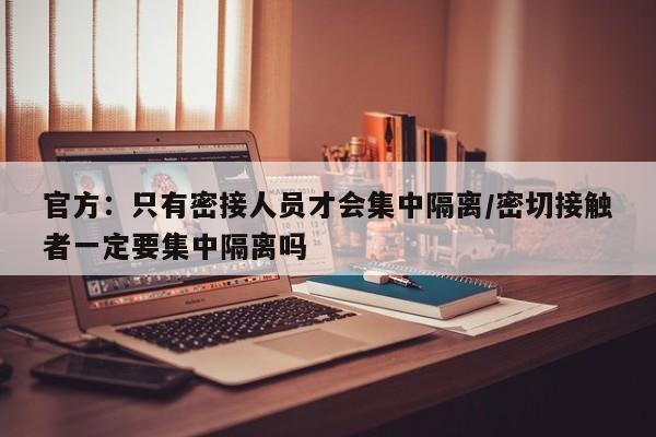 官方：只有密接人员才会集中隔离/密切接触者一定要集中隔离吗