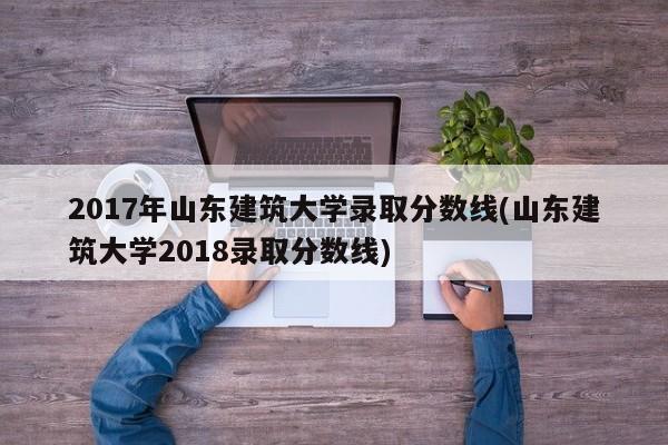 2017年山东建筑大学录取分数线(山东建筑大学2018录取分数线)