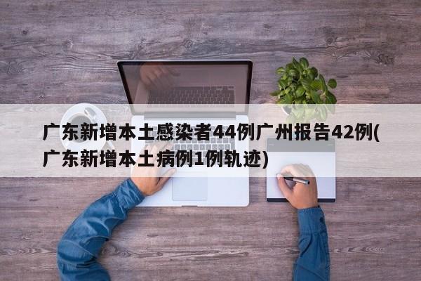 广东新增本土感染者44例广州报告42例(广东新增本土病例1例轨迹)