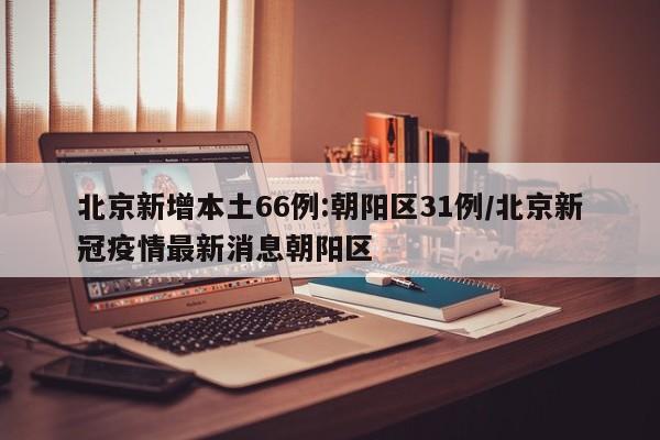 北京新增本土66例:朝阳区31例/北京新冠疫情最新消息朝阳区