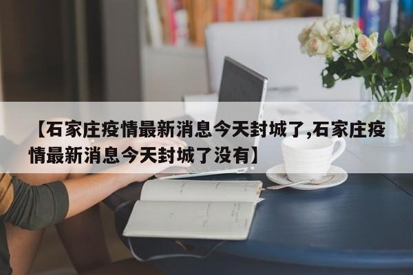 【石家庄疫情最新消息今天封城了,石家庄疫情最新消息今天封城了没有】