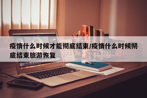 疫情什么时候才能彻底结束/疫情什么时候彻底结束旅游恢复