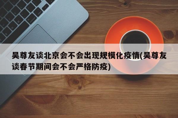 吴尊友谈北京会不会出现规模化疫情(吴尊友谈春节期间会不会严格防疫)