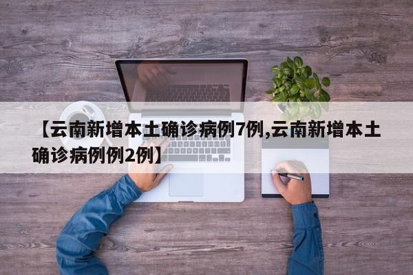 【云南新增本土确诊病例7例,云南新增本土确诊病例例2例】