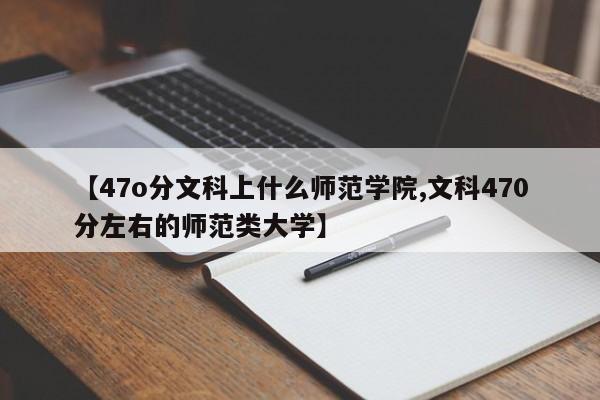 【47o分文科上什么师范学院,文科470分左右的师范类大学】